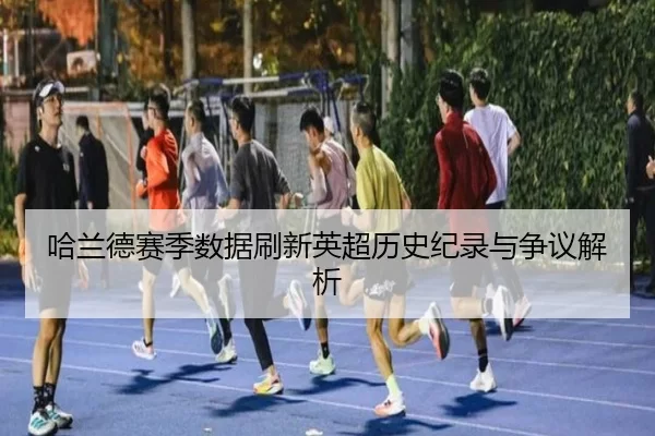 哈兰德赛季数据刷新英超历史纪录与争议解析